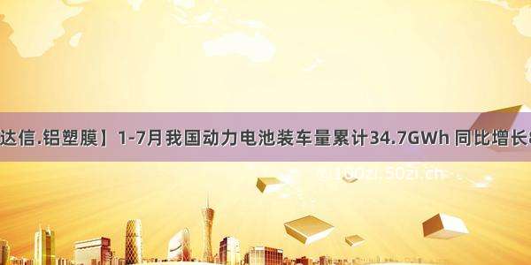 【融达信.铝塑膜】1-7月我国动力电池装车量累计34.7GWh 同比增长84.0%