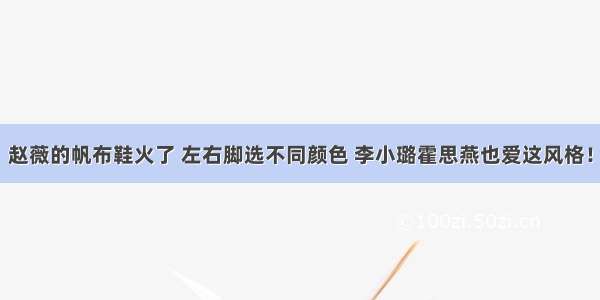 赵薇的帆布鞋火了 左右脚选不同颜色 李小璐霍思燕也爱这风格！