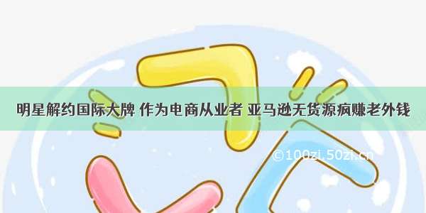 明星解约国际大牌 作为电商从业者 亚马逊无货源疯赚老外钱