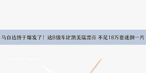 马自达终于爆发了！这B级车比凯美瑞漂亮 不足18万要迷倒一片