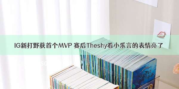 IG新打野获首个MVP 赛后Theshy看小乐言的表情亮了