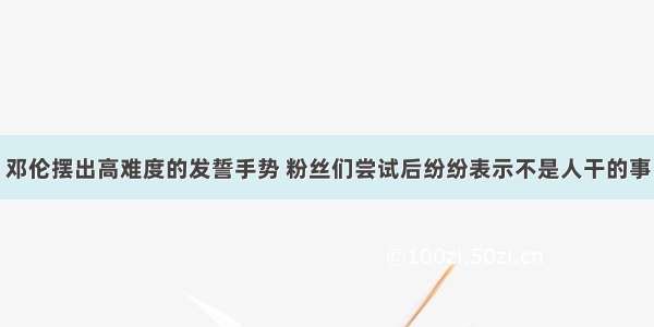 邓伦摆出高难度的发誓手势 粉丝们尝试后纷纷表示不是人干的事