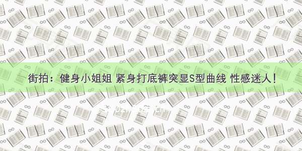 街拍：健身小姐姐 紧身打底裤突显S型曲线 性感迷人！