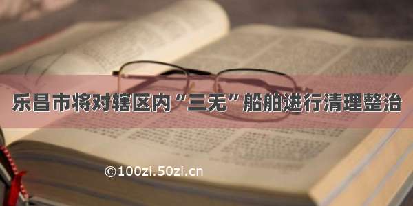 乐昌市将对辖区内“三无”船舶进行清理整治