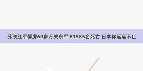 苏联红军俘虏60多万关东军 61585名死亡 日本称远远不止