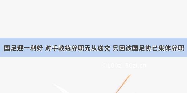 国足迎一利好 对手教练辞职无从递交 只因该国足协已集体辞职