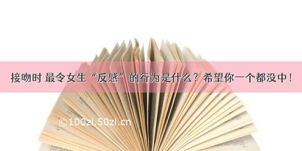 接吻时 最令女生“反感”的行为是什么？希望你一个都没中！