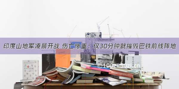 印度山地军凌晨开战 伤亡惨重：仅30分钟就摧毁巴铁前线阵地