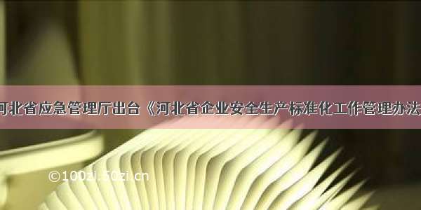 河北省应急管理厅出台《河北省企业安全生产标准化工作管理办法》