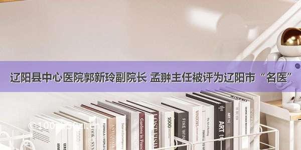 辽阳县中心医院郭新玲副院长 孟翀主任被评为辽阳市“名医”