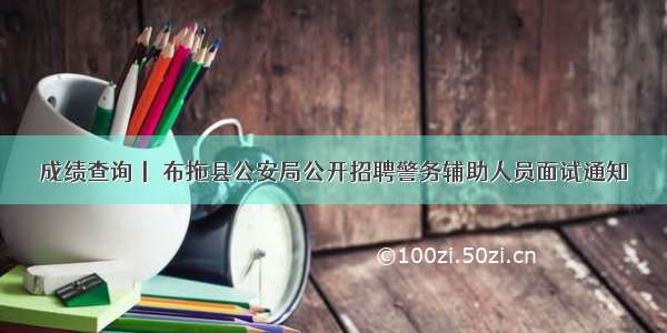 成绩查询丨 布拖县公安局公开招聘警务辅助人员面试通知