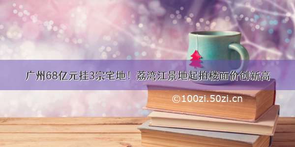 广州68亿元挂3宗宅地！荔湾江景地起拍楼面价创新高