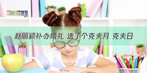 赵丽颖补办婚礼 选了个克夫月 克夫日