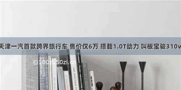 天津一汽首款跨界旅行车 售价仅6万 搭载1.0T动力 叫板宝骏310w