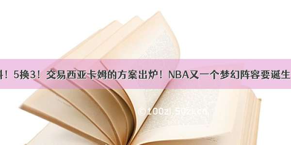 猛料！5换3！交易西亚卡姆的方案出炉！NBA又一个梦幻阵容要诞生了？