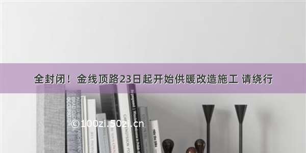 全封闭！金线顶路23日起开始供暖改造施工 请绕行