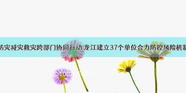 防灾减灾救灾跨部门协同行动 龙江建立37个单位合力防控风险机制