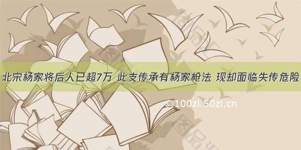 北宋杨家将后人已超7万 此支传承有杨家枪法 现却面临失传危险