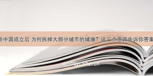 新中国成立后 为何拆掉大部分城市的城墙？这三个原因告诉你答案！