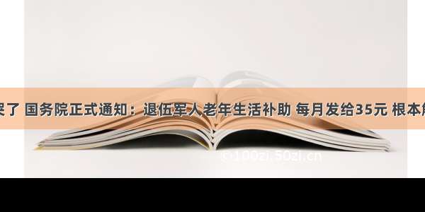 老兵激动哭了 国务院正式通知：退伍军人老年生活补助 每月发给35元 根本解决不了什