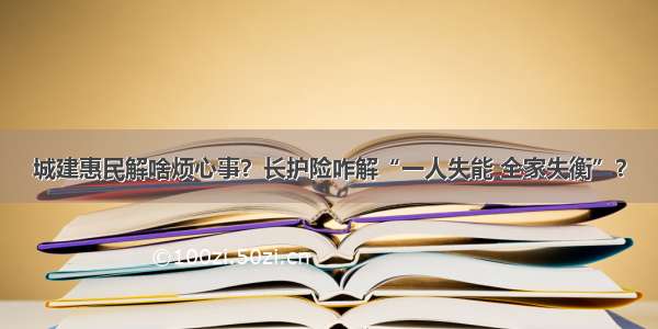 城建惠民解啥烦心事？长护险咋解“一人失能 全家失衡”？