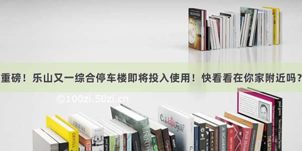 重磅！乐山又一综合停车楼即将投入使用！快看看在你家附近吗？