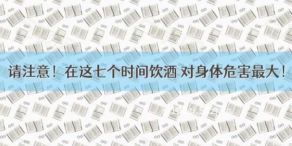 请注意！在这七个时间饮酒 对身体危害最大！