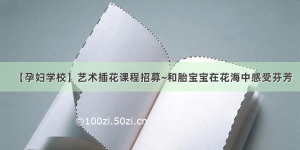 【孕妇学校】艺术插花课程招募~和胎宝宝在花海中感受芬芳