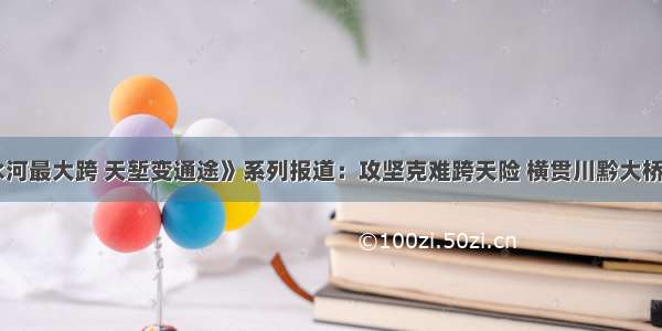 《赤水河最大跨 天堑变通途》系列报道：攻坚克难跨天险 横贯川黔大桥终建成