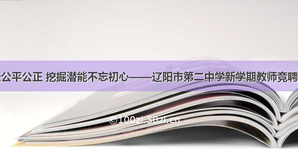 鹰翔鱼跃公平公正 挖掘潜能不忘初心——辽阳市第二中学新学期教师竞聘上岗纪实