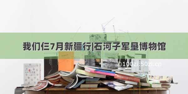 我们仨7月新疆行|石河子军垦博物馆