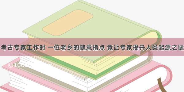 考古专家工作时 一位老乡的随意指点 竟让专家揭开人类起源之谜