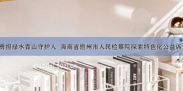 “检察蓝”勇担绿水青山守护人  海南省儋州市人民检察院探索特色化公益诉讼办案新模式