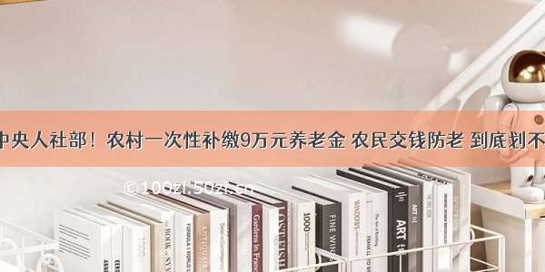 中共中央人社部！农村一次性补缴9万元养老金 农民交钱防老 到底划不划算？