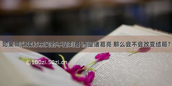 如果带队攻打东吴的不是刘备 而是诸葛亮 那么会不会改变结局？