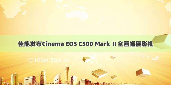 佳能发布Cinema EOS C500 Mark Ⅱ全画幅摄影机