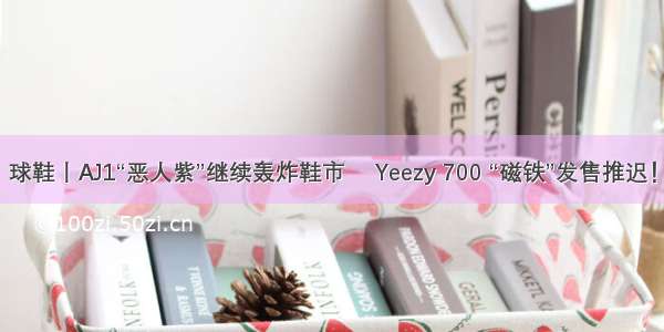 球鞋丨AJ1“恶人紫”继续轰炸鞋市 ​Yeezy 700 “磁铁”发售推迟！