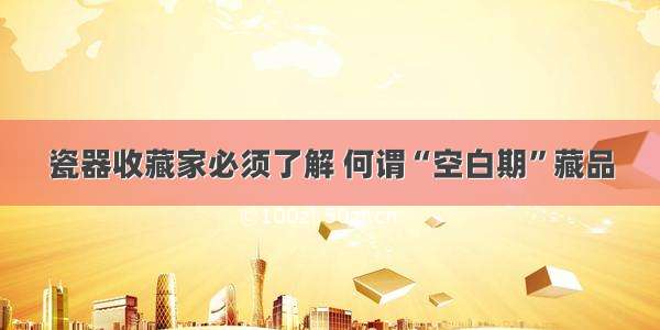 瓷器收藏家必须了解 何谓“空白期”藏品