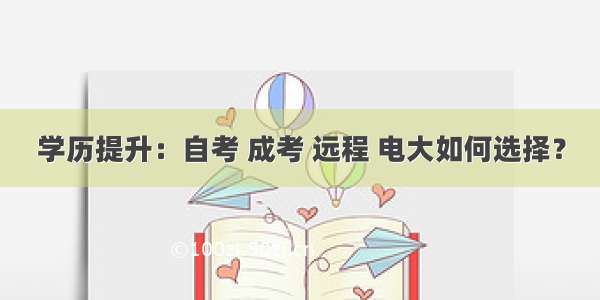 学历提升：自考 成考 远程 电大如何选择？