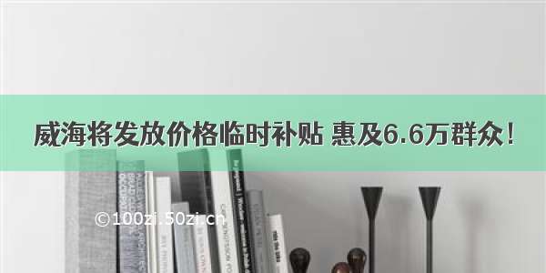 威海将发放价格临时补贴 惠及6.6万群众！