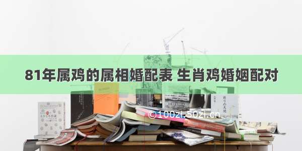 81年属鸡的属相婚配表 生肖鸡婚姻配对