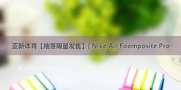 亚新体育【抽签限量发售】| Nike Air Foamposite Pro