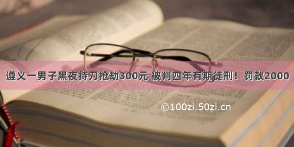 遵义一男子黑夜持刀抢劫300元 被判四年有期徒刑！罚款2000