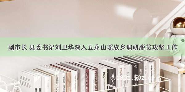 副市长 县委书记刘卫华深入五龙山瑶族乡调研脱贫攻坚工作