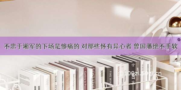 不忠于湘军的下场是惨痛的 对那些怀有异心者 曾国藩绝不手软