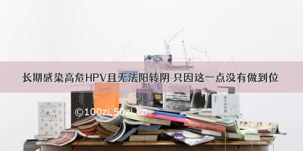 长期感染高危HPV且无法阳转阴 只因这一点没有做到位