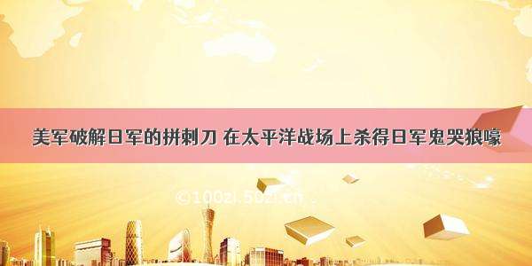 美军破解日军的拼刺刀 在太平洋战场上杀得日军鬼哭狼嚎