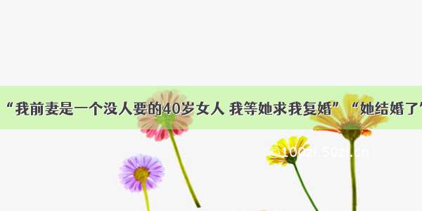 “我前妻是一个没人要的40岁女人 我等她求我复婚”“她结婚了”