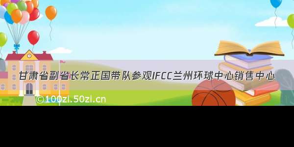 甘肃省副省长常正国带队参观IFCC兰州环球中心销售中心