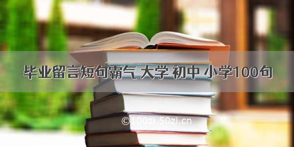 毕业留言短句霸气 大学 初中 小学100句